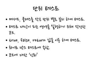 단위 테스트
• 메서드, 클래스를 작은 단위 별로 분리 하여 테스트.
• 테스트 대상이 되는 영역을 실행하기 위해 작성한
코드.
• true, false, return 값을 이용 하여 테스트.
• 화이트 박스 테스트에 속함.
• 코드에 대한 ‘신뢰’
 