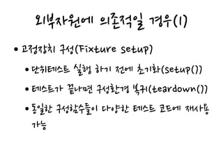 외부자원에 의존적일 경우(1)
• 고정장치 구성(Fixture setup)
• 단위테스트 실행 하기 전에 초기화(setup())
• 테스트가 끝나면 구성환경 복귀(teardown())
• 동일한 구성함수들이 다양한 테스트 코드에 재사용
가능
 