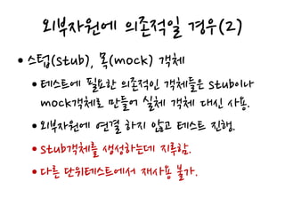 외부자원에 의존적일 경우(2)
• 스텁(stub), 목(mock) 객체
• 테스트에 필요한 의존적인 객체들은 stub이나
mock객체로 만들어 실체 객체 대신 사용.
• 외부자원에 연결 하지 않고 테스트 진행.
• stub객체를 생성하는데 지루함.
• 다른 단위테스트에서 재사용 불가.
 