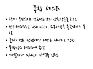 통합 테스트
• 함께 동작하는 컴포넌트간의 상호작용을 측정.
• 단위테스트로는 use case, 요구사항을 충족시키지 못
함.
• 클라이언트 관점에서 테스트 시나리오 작성.
• 블랙박스 테스트에 속함
• 개발자나 QA팀이 작업을 진행.
 