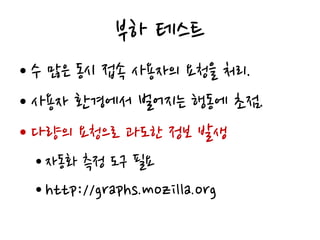 부하 테스트
• 수 많은 동시 접속 사용자의 요청을 처리.
• 사용자 환경에서 벌어지는 행동에 초점.
• 다량의 요청으로 과도한 정보 발생
• 자동화 측정 도구 필요
• http://graphs.mozilla.org
 