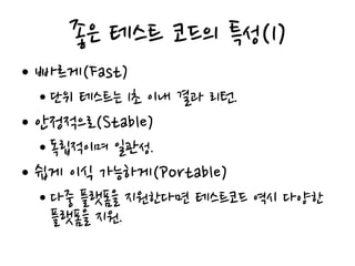 좋은 테스트 코드의 특성(1)
• 빠르게(Fast)
• 단위 테스트는 1초 이내 결과 리턴.
• 안정적으로(Stable)
• 독립적이며 일관성.
• 쉽게 이식 가능하게(Portable)
• 다중 플랫폼을 지원한다면 테스트코드 역시 다양한
플랫폼을 지원.
 