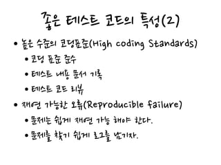 좋은 테스트 코드의 특성(2)
• 높은 수준의 코딩표준(High coding Standards)
• 코딩 표준 준수
• 테스트 내용 문서 기록
• 테스트 코드 리뷰
• 재연 가능한 오류(Reproducible failure)
• 문제는 쉽게 재연 가능 해야 한다.
• 문제를 찾기 쉽게 로그를 남기자.
 