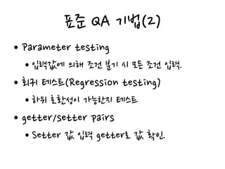 표준 QA 기법(2)
• Parameter testing
• 입력값에 의해 조건 분기 시 모든 조건 입력.
• 회귀 테스트(Regression testing)
• 하위 호환성이 가능한지 테스트
• getter/setter pairs
• Setter 값 입력 getter로 값 확인.
 
