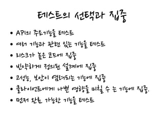 테스트의 선택과 집중
• API의 주요기능을 테스트
• 여러 기능과 관련 있는 기능을 테스트
• 리스크가 높은 코드에 집중
• 빈약하게 정의된 설계에 집중
• 고성능, 보안이 염려되는 기능에 집중
• 클라이언트에게 나쁜 영향을 미칠 수 는 기능에 집중.
• 먼저 완료 가능한 기능을 테스트
 