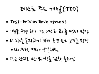 테스트 주도 개발(TDD)
• Test-Driven Development
• 기능을 구현 하기 전 테스트 코드를 먼저 작성.
• 테스트를 통과하기 위해 최소한의 코드를 작성
• 리팩토링, 코드가 간결해짐.
• 작은 단위로 변경사항을 점차 늘려감.
 