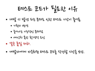 테스트 코드가 필요한 이유
• 개발 시 발생 되는 문제로 인한 테스트 기간이 줄어듬.
• 기획의 변경
• 늘어나는 기능적인 문제점
• 예상치 못한 환경적 요인
• 결국 품질 저하.
• 개발자에게 자동화된 테스트 코드를 작성할 시간을 보장.
 