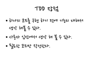 TDD 장점
• 하나의 코드를 구현 하기 전에 기능의 대해서
생각 해볼 수 있다.
• 사용자 입장에서 생각 해 볼 수 있다.
• 필요한 코드만 작성한다.
 
