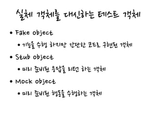 실체 객체를 대신하는 테스트 객체
• Fake object
• 기능을 수행 하지만 간단한 코드로 구현된 객체
• Stub object
• 미리 준비된 응답을 리턴 하는 객체
• Mock object
• 미리 준비된 행동을 수행하는 객체
 
