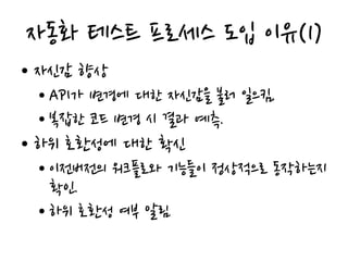 자동화 테스트 프로세스 도입 이유(1)
• 자신감 향상
• API가 변경에 대한 자신감을 불러 일으킴.
• 복잡한 코드 변경 시 결과 예측.
• 하위 호환성에 대한 확신
• 이전버전의 워크플로와 기능들이 정상적으로 동작하는지
확인.
• 하위 호환성 여부 알림
 