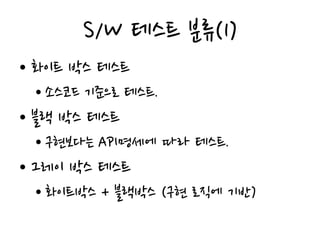 S/W 테스트 분류(1)
• 화이트 박스 테스트
• 소스코드 기준으로 테스트.
• 블랙 박스 테스트
• 구현보다는 API명세에 따라 테스트.
• 그레이 박스 테스트
• 화이트박스 + 블랙박스 (구현 로직에 기반)
 