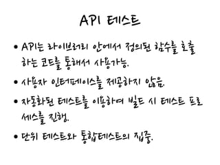 API 테스트
• API는 라이브러리 안에서 정의된 함수를 호출
하는 코드를 통해서 사용가능.
• 사용자 인터페이스를 제공하지 않음.
• 자동화된 테스트를 이용하여 빌드 시 테스트 프로
세스를 진행.
• 단위 테스트와 통합테스트의 집중.
 