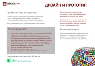 ДИЗАЙН И ПРОТОТИП
Очень часто мы не знаем, как
превратить свою идею в реальную,
конкретную, физическую вещь.
И из-за этого мы не можем начать бизнес.
Все ходим по кругу, пытаясь объяснить на
пальцах партнерам и будущим клиентам,
чем же так хороша наша идея.
Цели и задачи курса
Дать слушателям базовые знания из области
маркетинга и дизайна, которые помогут им
разрабатывать востребованные продукты
для бизнеса и быстро делать 3D прототипы.
Из курса вы узнаете:
1. Какие этапы нужно пройти, чтобы получить конкурентоспособный
продукт и запустить серийное производство
2. Как правильно подобрать команду для разработки продукта
3. Что такое дизайн-мышление и антропоцентрированный подход
4. Как выбрать форму, цвет, размер, пропорции, материал, фактуру
5. 10 способов как найти идею, которая подтолкнет вас к решению
6. Что такое эмоциональные рынки и как для них делать продукт
7. В какой программе лучше всего строить 3D модели
8. Как и где напечатать 3D прототип
9. Как правильно протестировать прототип
10. Что нужно сделать для запуска прототипа в производство
Пройдя этот курс, вы научитесь:
• Быстро находить оригинальные дизайнерские решения;
• Легко разрабатывать новые продукты для бизнеса;
• Уверенно разбираться в технологиях прототипирования.
КУРС ДЛЯ МАРКЕТОЛОГОВ, ДИЗАЙНЕРОВ И ИХ ЗАКАЗЧИКОВ
Продолжительность курса 16 часов.
- Онлайн версия курса
 