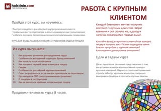 РАБОТА С КРУПНЫМ
КЛИЕНТОМ
Каждый бизнесмен мечтает получить
контракт с крупным клиентом. Затрат
времени и сил столько же, а доход и
загрузка предприятия гораздо выше.
Как найти выход на крупного клиента? Как выиграть
тендер и получить заказ? Какие подводные камни
бывают при работе с крупным клиентом?
Как сохранять долгосрочные отношения?
Цели и задачи курса
Дать слушателям реальные представления о том,
как устроена изнутри корпоративная культура
крупных компаний. Научить слушателей правильно
строить работу с крупным клиентом, уверенно
выигрывать тендеры и получать крупные заказы.
Из курса вы узнаете:
1. Как устроено рыночное распределение труда
2. Особенности внутренней структуры бренд-компаний
3. Как попасть в пул поставщиков
4. Как получить первый заказ и выиграть тендер
5. Скидки
6. Особенности российский крупных компаний
7. Стоит ли радоваться, если они вас пригласили на переговоры
8. Где находится ЛПР (лицо принимающее решение)
9. О тендерах в госструктурах
10. Как не оказаться крайним, когда выиграл тендер
Продолжительность курса 8 часов.
Пройдя этот курс, вы научитесь:
• быстро определять расклад сил внутри компании клиента;
• правильно вести переговоры и делать коммерческие предложения;
• избегать ловушек, предопределенных корпоративными правилами.
КУРС ДЛЯ ВЛАДЕЛЬЦЕВ БИЗНЕСА И СОТРУДНИКОВ ОТДЕЛА ПРОДАЖ
 