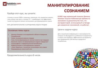 МАНИПУЛИРОВАНИЕ
СОЗНАНИЕМ
Основные темы курса:
1. Даниэль Канеман и исследования в области поведения
потребителей.
2. Новое понимание воронки продаж
3. Семь этапов формирования мнения клиента при продаже
4. Изучение спроса или формирование модели поведения?
5. Психографика и информационный метаболизм
6. Мифологизация и легендирование продукта
7. «Окно Овертона», технология легализации чего угодно
8. Формирование клиентской сети
Продолжительность курса 8 часов.
В 2002 году израильский психолог Даниэль
Канеман получил Нобелевскую премию по
экономике за доказательство того, что
инструментарий, используемый на Западе
для управления экономикой, не работает.
Цели и задачи курса
Дать слушателям информацию о закономерностях,
которые не обсуждаются в учебниках по маркетингу,
и помочь им подобрать эффективные инструменты
для продвижения собственных продуктов к
потребителю.
Пройдя этот курс, вы узнаете:
• почему в начале 2000-х появились заявления, что «маркетинг мертв»;
• как устроен наш мозг, и почему TV – «зомбоящик» так эффективен;
• какие инструменты можно использовать для формирования спроса.
КУРС ДЛЯ МАРКЕТОЛОГОВ И СОТРУДНИКОВ ОТДЕЛА ПРОДАЖ
 