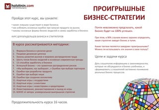ПРОИГРЫШНЫЕ
БИЗНЕС-СТРАТЕГИИ
Почти невозможно предсказать, какой
бизнес будет на 100% успешен.
При этом, в 90% случаев можно заранее определить,
какая стратегия заведет бизнес в тупик.
Какие тактики являются заведомо проигрышными?
Можно ли использовать эти знания в свою пользу?
Цели и задачи курса
Дать слушателям информацию о закономерностях,
которые не обсуждаются в бизнес-учебниках, и
сформировать у слушателей системное понимание
реальных бизнес-процессов.
В курсе рассматриваются методики:
1. Формула бизнеса и религия денег
2. Пищевая денежная цепочка
3. Законы развития рынков и мировое распределение труда
4. Шесть типов бизнес-моделей и основные современные тренды
5. 13 способов заработать в бизнесе
6. Успешный Бизнес – это грамотное распределение рисков
7. «Мы выбираем, нас выбирают…» Ошибки при выборе партнеров
8. Ошибки при разработке продукта
9. Ошибки при выборе ниши
10. Ошибки при создании коллектива
11. Азартные игры с государством
12. Азартные игры с клиентами
13. Азартные игры с инвесторами и кредиторами
14. Инвестирование, реинвестирование и выход из игры
15. БОНУС от автора: универсальная выигрышная стратегия
Продолжительность курса 16 часов.
Пройдя этот курс, вы узнаете:
• какие ловушки существуют в мире бизнеса;
• как избежать основных ошибок при запуске продукта на рынок;
• каковы основные формы бизнес-моделей и схемы заработка в бизнесе.
КУРС ДЛЯ ВЛАДЕЛЬЦЕВ БИЗНЕСА И СТАРТАПЕРОВ
 