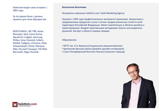 Москва 2014
8
Константин Холстинин
Основатель компании holstinin.com Trade Marketing Agency
Начиная с 1994 года профессионально занимается проектами, связанными с
продвижением продуктов и услуг в точках продаж розничных сетей по всей
территории Российской Федерации. Имеет компетенции в области дизайна и
проектирования. Владеет креативными методиками поиска нестандартных
решений. Эксперт в области прямых продаж.
Образование:
• МГТУ им. Н.Э. Баумана (специальное машиностроение)
• Британская Высшая Школа Дизайна (дизайн интерьеров)
• Санкт-Петербургский Институт Коучинга (коучинг команд)
Компания ведет свою историю с
2001 года.
За это время были с деланы
проекты для таких брендов как:
KENT,DUNHILL, BP, TNK, Ашан,
Мосмарт, Real, Camel Active,
Aquafresh, Colgate, Samsung,
Philips, Sony, Связной, Snikers,
KiteKat, Padigree, Chinzano, Veda,
Schwartzkopf, L'Oreal, Olympus,
Nike, Русский Стандарт, Pall Mall,
Microsoft, Pegas Touristik.
 