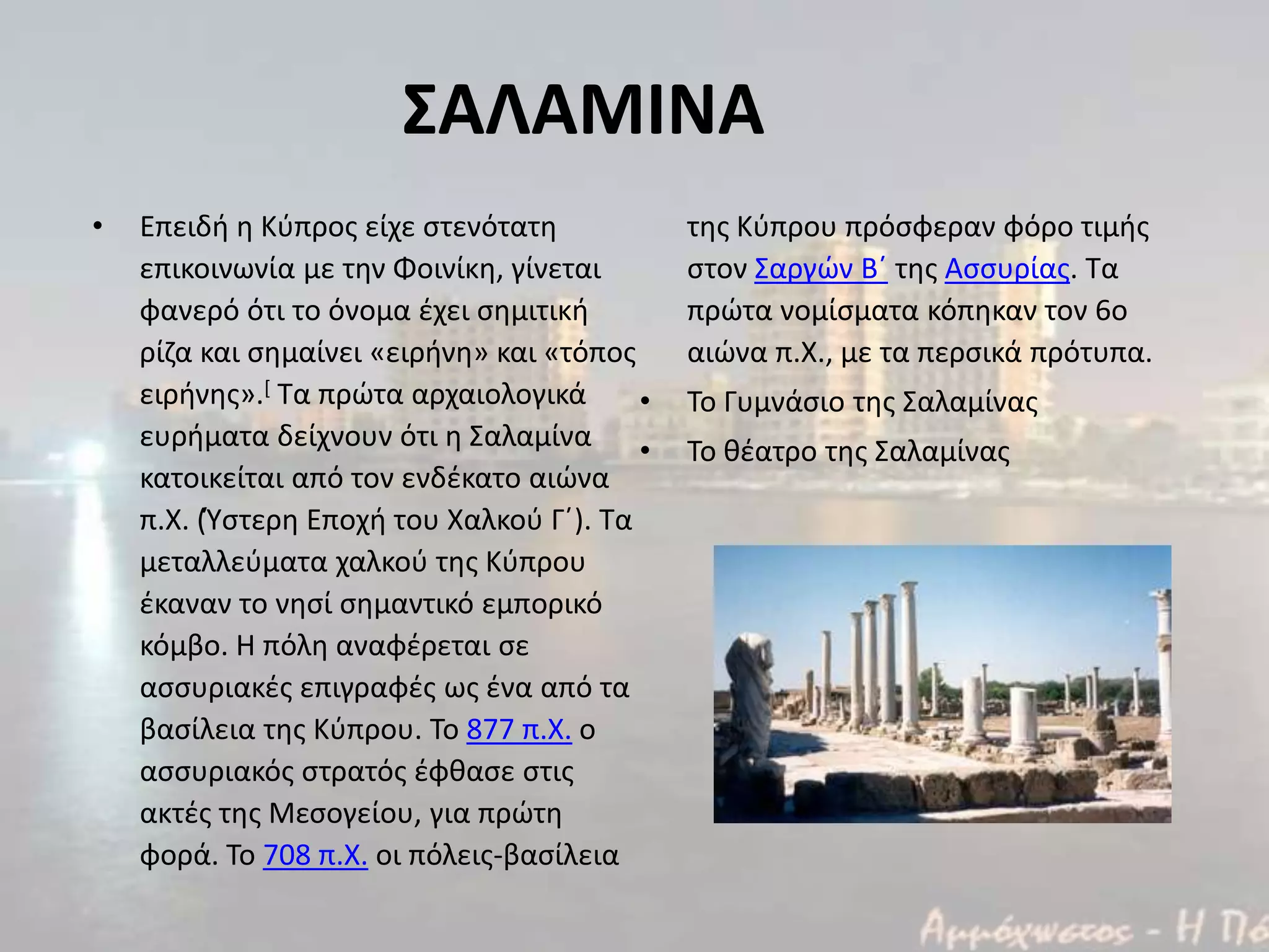 ΣΑΛΑΜΙΝΑ
• Επειδι θ Κφπροσ είχε ςτενότατθ
επικοινωνία με τθν Φοινίκθ, γίνεται
φανερό ότι το όνομα ζχει ςθμιτικι
ρίηα και ςθμαίνει «ειρινθ» και «τόποσ
ειρινθσ».[ Τα πρϊτα αρχαιολογικά
ευριματα δείχνουν ότι θ Σαλαμίνα
κατοικείται από τον ενδζκατο αιϊνα
π.Χ. (Φςτερθ Εποχι του Χαλκοφ Γϋ). Τα
μεταλλεφματα χαλκοφ τθσ Κφπρου
ζκαναν το νθςί ςθμαντικό εμπορικό
κόμβο. Η πόλθ αναφζρεται ςε
αςςυριακζσ επιγραφζσ ωσ ζνα από τα
βαςίλεια τθσ Κφπρου. Το 877 π.Χ. ο
αςςυριακόσ ςτρατόσ ζφκαςε ςτισ
ακτζσ τθσ Μεςογείου, για πρϊτθ
φορά. Το 708 π.Χ. οι πόλεισ-βαςίλεια
τθσ Κφπρου πρόςφεραν φόρο τιμισ
ςτον Σαργϊν Βϋ τθσ Αςςυρίασ. Τα
πρϊτα νομίςματα κόπθκαν τον 6ο
αιϊνα π.Χ., με τα περςικά πρότυπα.
• Το Γυμνάςιο τθσ Σαλαμίνασ
• Το κζατρο τθσ Σαλαμίνασ
 