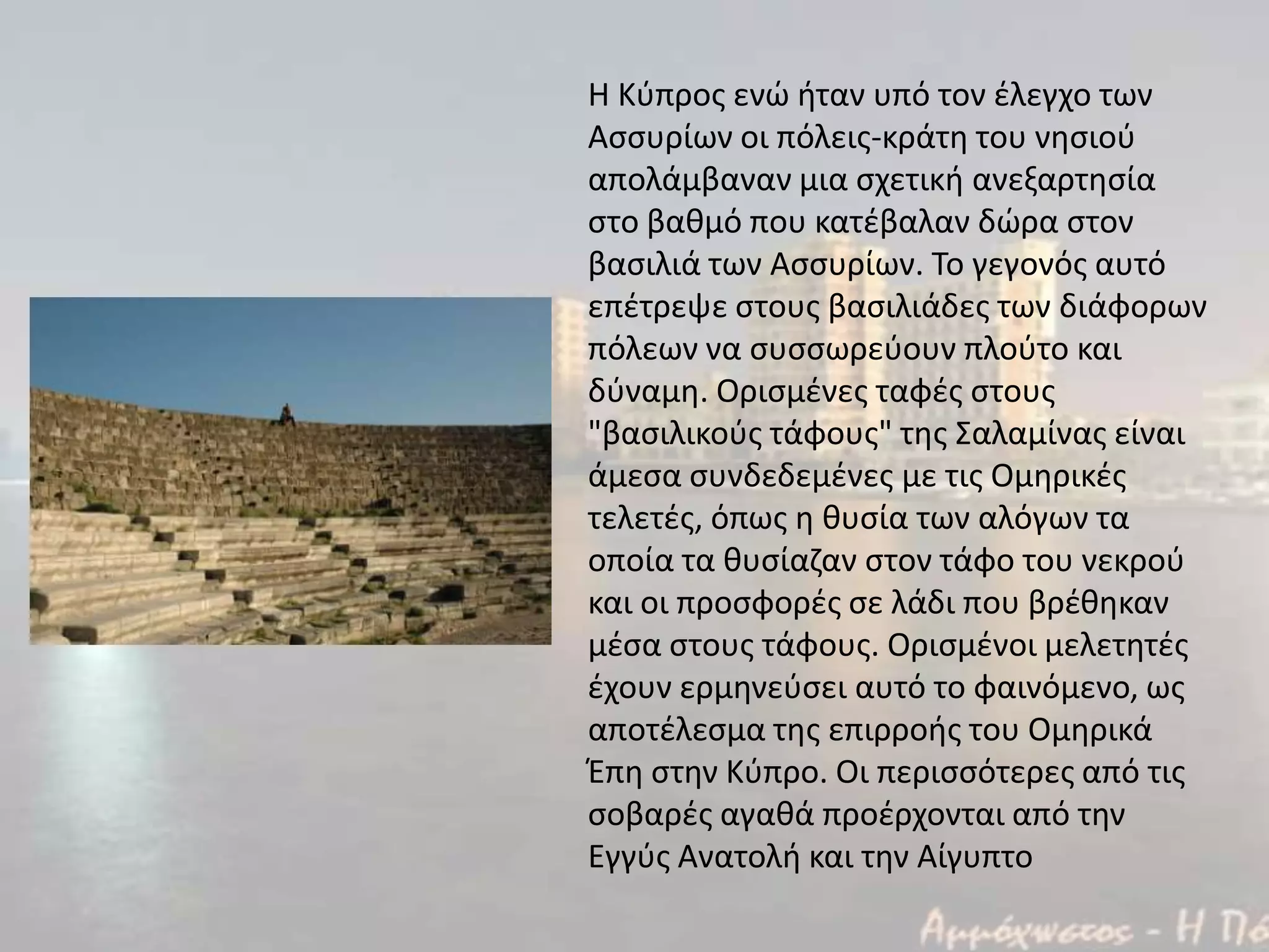 Η Κφπροσ ενϊ ιταν υπό τον ζλεγχο των
Αςςυρίων οι πόλεισ-κράτθ του νθςιοφ
απολάμβαναν μια ςχετικι ανεξαρτθςία
ςτο βακμό που κατζβαλαν δϊρα ςτον
βαςιλιά των Αςςυρίων. Το γεγονόσ αυτό
επζτρεψε ςτουσ βαςιλιάδεσ των διάφoρων
πόλεων να ςυςςωρεφουν πλοφτο και
δφναμθ. Οριςμζνεσ ταφζσ ςτουσ
"βαςιλικοφσ τάφουσ" τθσ Σαλαμίνασ είναι
άμεςα ςυνδεδεμζνεσ με τισ Ομθρικζσ
τελετζσ, όπωσ θ κυςία των αλόγων τα
οποία τα κυςίαηαν ςτον τάφο του νεκροφ
και οι προςφορζσ ςε λάδι που βρζκθκαν
μζςα ςτουσ τάφουσ. Οριςμζνοι μελετθτζσ
ζχουν ερμθνεφςει αυτό το φαινόμενο, ωσ
αποτζλεςμα τθσ επιρροισ του Ομθρικά
Έπθ ςτθν Κφπρο. Οι περιςςότερεσ από τισ
ςοβαρζσ αγακά προζρχονται από τθν
Εγγφσ Ανατολι και τθν Αίγυπτο
 