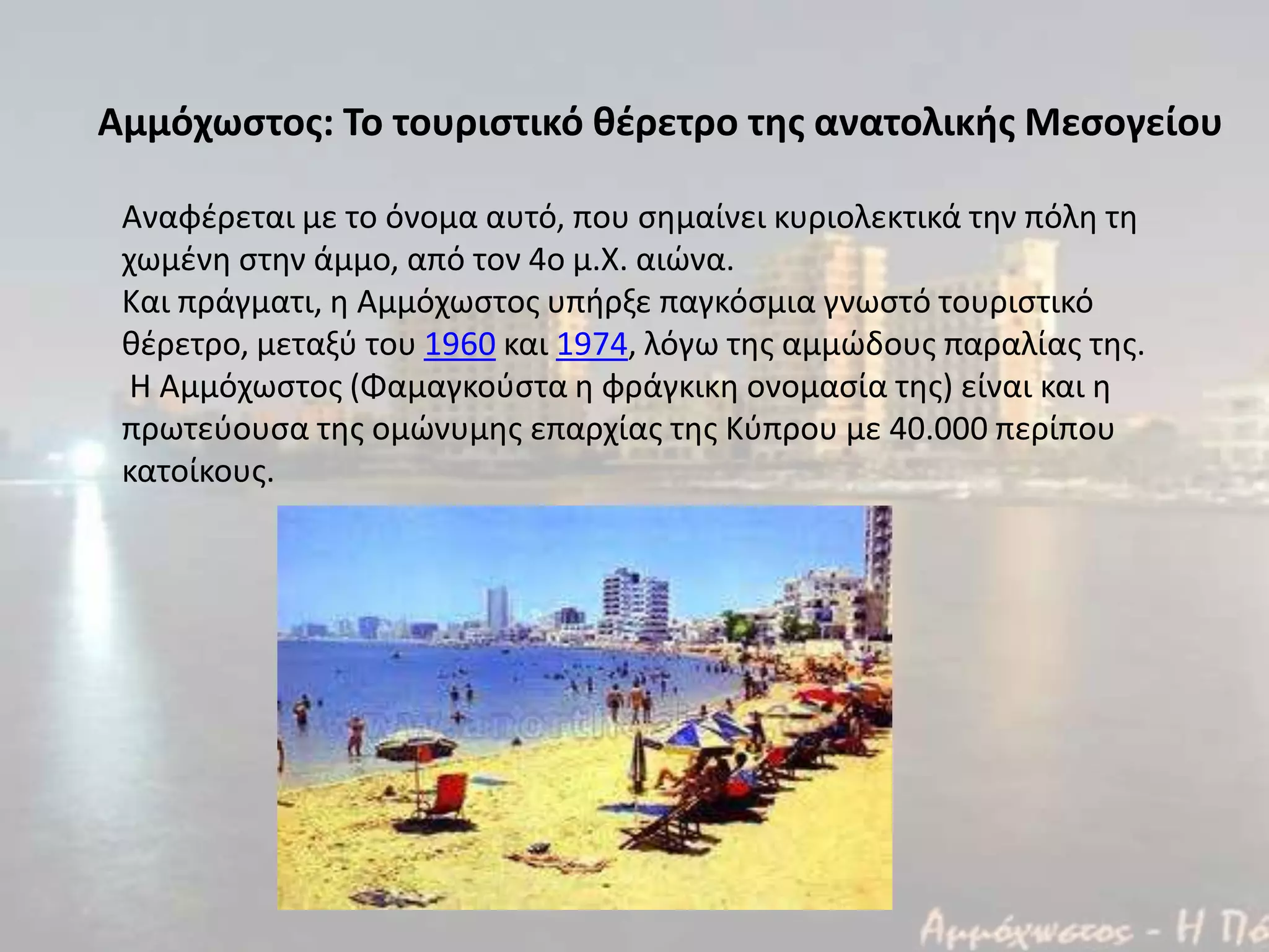 Αναφζρεται με το όνομα αυτό, που ςθμαίνει κυριολεκτικά τθν πόλθ τθ
χωμζνθ ςτθν άμμο, από τον 4ο μ.Χ. αιϊνα.
Και πράγματι, θ Αμμόχωςτοσ υπιρξε παγκόςμια γνωςτό τουριςτικό
κζρετρο, μεταξφ του 1960 και 1974, λόγω τθσ αμμϊδουσ παραλίασ τθσ.
Η Αμμόχωςτοσ (Φαμαγκοφςτα θ φράγκικθ ονομαςία τθσ) είναι και θ
πρωτεφουςα τθσ ομϊνυμθσ επαρχίασ τθσ Κφπρου με 40.000 περίπου
κατοίκουσ.
Αμμόχωςτοσ: Το τουριςτικό θέρετρο τησ ανατολικήσ Μεςογείου
 