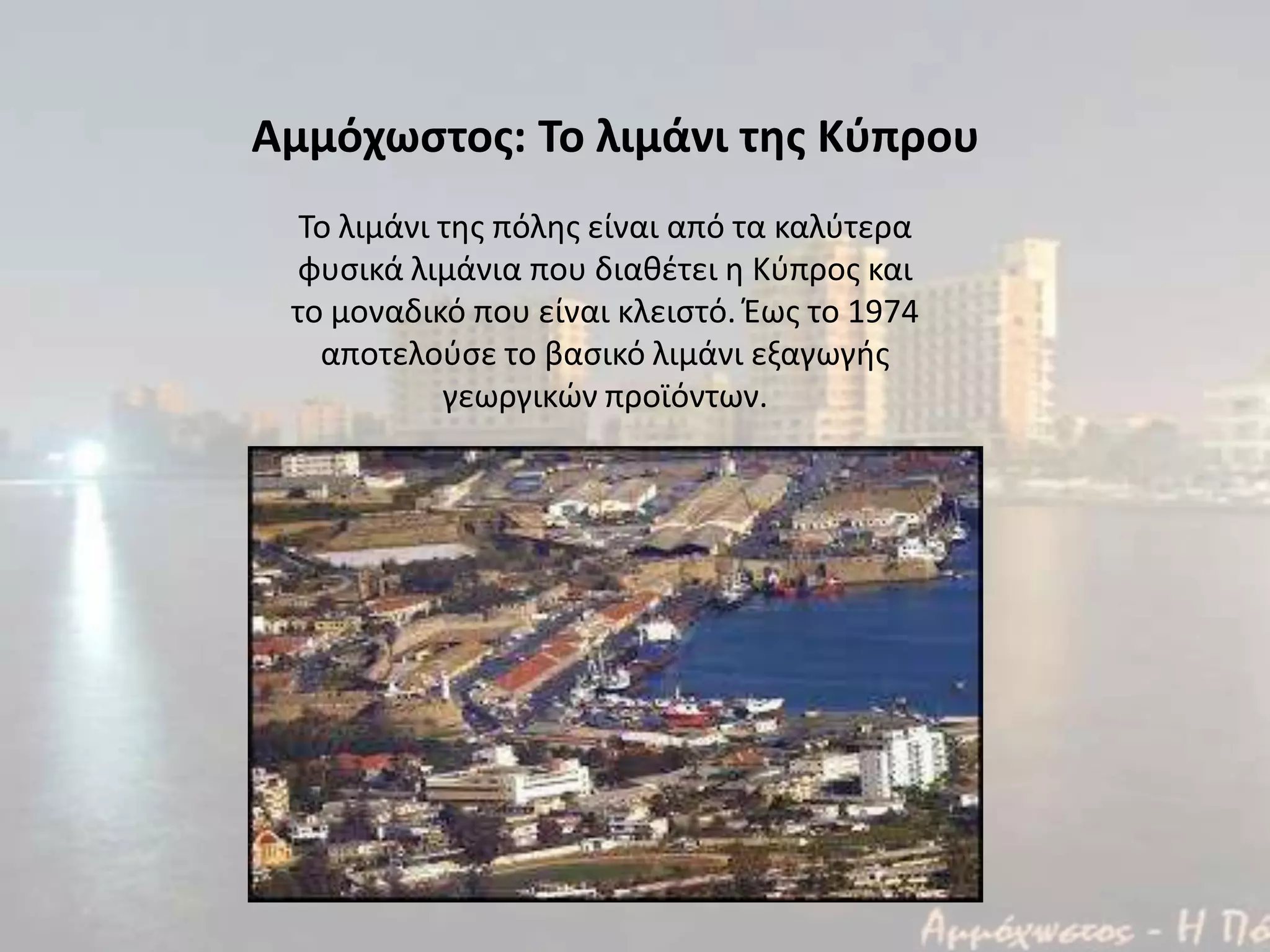 Το λιμάνι τθσ πόλθσ είναι από τα καλφτερα
φυςικά λιμάνια που διακζτει θ Κφπροσ και
το μοναδικό που είναι κλειςτό. Έωσ το 1974
αποτελοφςε το βαςικό λιμάνι εξαγωγισ
γεωργικϊν προϊόντων.
Αμμόχωςτοσ: Το λιμάνι τησ Κφπρου
 