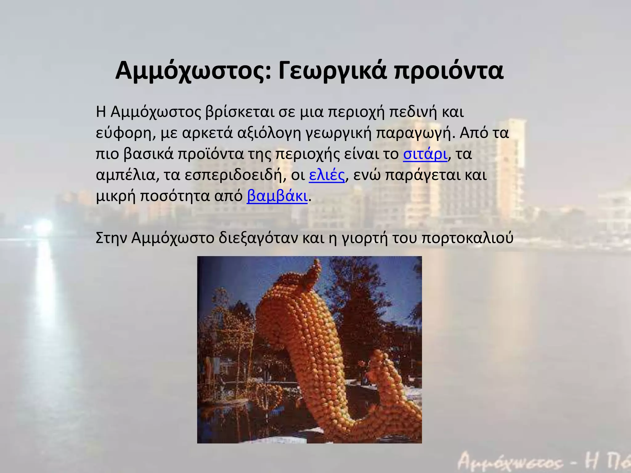 Αμμόχωςτοσ: Γεωργικά προιόντα
Η Αμμόχωςτοσ βρίςκεται ςε μια περιοχι πεδινι και
εφφορθ, με αρκετά αξιόλογθ γεωργικι παραγωγι. Από τα
πιο βαςικά προϊόντα τθσ περιοχισ είναι το ςιτάρι, τα
αμπζλια, τα εςπεριδοειδι, οι ελιζσ, ενϊ παράγεται και
μικρι ποςότθτα από βαμβάκι.
Στθν Αμμόχωςτο διεξαγόταν και θ γιορτι του πορτοκαλιοφ
 