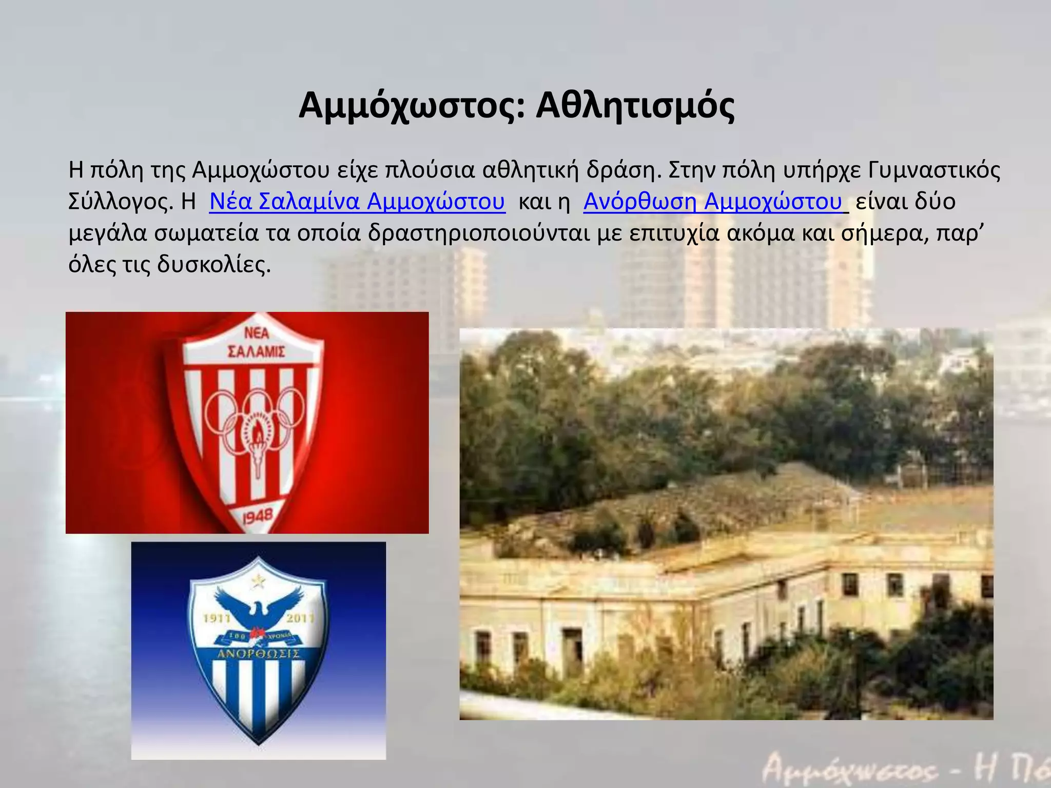 Αμμόχωςτοσ: Αθλητιςμόσ
Η πόλθ τθσ Αμμοχϊςτου είχε πλοφςια ακλθτικι δράςθ. Στθν πόλθ υπιρχε Γυμναςτικόσ
Σφλλογοσ. Η Νζα Σαλαμίνα Αμμοχϊςτου και θ Ανόρκωςθ Αμμοχϊςτου είναι δφο
μεγάλα ςωματεία τα οποία δραςτθριοποιοφνται με επιτυχία ακόμα και ςιμερα, παρ’
όλεσ τισ δυςκολίεσ.
 