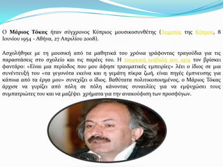 Ο Μάριος Τόκας όταν ςύγχρονοσ Κύπριοσ μουςικοςυνθϋτησ (Λεμεςόσ τησ Κύπρου, 8
Ιουνύου 1954 - Αθόνα, 27 Απριλύου 2008).
Αςχολόθηκε με τη μουςικό από τα μαθητικϊ του χρόνια γρϊφοντασ τραγούδια για τισ
παραςτϊςεισ ςτο ςχολεύο και τισ παρϋεσ του. Η τουρκικό ειςβολό του 1974 τον βρύςκει
φαντϊρο: «Εύναι μια περύοδοσ που μου ϊφηςε τραυματικϋσ εμπειρύεσ» λϋει ο ύδιοσ ςε μια
ςυνϋντευξό του «τα γεγονότα εκεύνα και η γεμϊτη πύκρα ζωό, εύναι πηγϋσ ϋμπνευςησ για
κϊποια από τα ϋργα μου» ςυνεχύζει ο ύδιοσ. Βαθύτατα πολιτικοποιημϋνοσ, ο Μϊριοσ Σόκασ
ϊρχιςε να γυρύζει από πόλη ςε πόλη κϊνοντασ ςυναυλύεσ για να εμψυχώςει τουσ
ςυμπατριώτεσ του και να μαζϋψει χρόματα για την ανακούφιςη των προςφύγων.
 