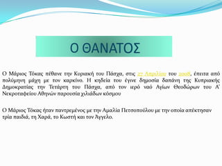 Ο Μϊριοσ Σόκασ πϋθανε την Κυριακό του Πϊςχα, ςτισ 27 Απριλύου του 2008, ϋπειτα από
πολύμηνη μϊχη με τον καρκύνο. Η κηδεύα του ϋγινε δημοςύα δαπϊνη τησ Κυπριακόσ
Δημοκρατύασ την Σετϊρτη του Πϊςχα, από τον ιερό ναό Αγύων Θεοδώρων του Α’
Νεκροταφεύου Αθηνών παρουςύα χιλιϊδων κόςμου
Ο Μϊριοσ Σόκασ όταν παντρεμϋνοσ με την Αμαλύα Πετςοπούλου με την οπούα απϋκτηςαν
τρύα παιδιϊ, τη Φαρϊ, το Κωςτό και τον Ωγγελο.
 