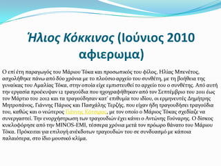 Ήλιος Κόκκινος (Ιούνιος 2010
αφιερωμα)
O επύ ϋτη παραγωγόσ του Μϊριου Σόκα και προςωπικόσ του φύλοσ, Ηλύασ Μπενϋτοσ,
αςχολόθηκε πϊνω από δύο χρόνια με το πλούςιο αρχεύο του ςυνθϋτη, με τη βοόθεια τησ
γυναύκασ του Αμαλύασ Σόκα, ςτην οπούα εύχε εμπιςτευθεύ το αρχεύο του ο ςυνθϋτησ. Από αυτό
την εργαςύα προϋκυψαν 12 τραγούδια που ηχογραφόθηκαν από τον ΢επτϋμβριο του 2011 ϋωσ
τον Μϊρτιο του 2012 και τα τραγούδηςαν κατ' επιθυμύα του ιδύου, οι ερμηνευτϋσ Δημότρησ
Μητροπϊνοσ, Γιϊννησ Πϊριοσ και Παςχϊλησ Σερζόσ, που εύχαν όδη τραγουδόςει τραγούδια
του, καθώσ και ο νεώτεροσ Γιϊννησ Κότςιρασ, με τον οπούο ο Μϊριοσ Σόκασ ςχεδύαζε να
ςυνεργαςτεύ. Σην ενορχόςτρωςη των τραγουδιών ϋχει κϊνει ο Αντώνησ Γούναρησ. Ο δύςκοσ
κυκλοφόρηςε από την MINOS-EMI, τϋςςερα χρόνια μετϊ τον πρόωρο θϊνατο του Μϊριου
Σόκα. Πρόκειται για επιλογό ανϋκδοτων τραγουδιών του ςε ςυνδυαςμό με κϊποια
παλαιότερα, ςτο ύδιο μουςικό κλύμα.
 