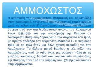 ΑΜΜΟΧΩΣΤΟΣ∗ Η ανάπτυξη της Αμμοχώστου, θεαματική και αλματώδης
στον οικονομικό, τουριστικό και πνευματικό τομέα αρχίζει
μετά το τέλος του Β’ Παγκόσμιου πολέμου και ιδιαίτερα
ύστερα από τον απελευθερωτικό αγώνα του Κυπριακού
λαού 1955-1959 και την ανακήρυξη της Κύπρου σε
Ανεξάρτητη Κυπριακή Δημοκρατία τον Αύγουστο του 1960,
με πρώτο πρόεδρο τον αείμνηστο Μακάριο Γ’. Η περίοδος
1960 ως το 1974 ήταν μια άλλη χρυσή περίοδος για την
Αμμόχωστο. Το άλλοτε μικρό Βαρώσι, η νέα πόλη της
Αμμοχώστου, από το 1960 έγινε μια όμορφη πόλη με 45
χιλιάδες κατοίκους. Το 80% των τουριστικών κλινών όλης
της Κύπρου, πριν από την εισβολή του 1974 βρισκόντουσαν
στην Αμμόχωστο.
 