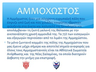ΑΜΜΟΧΩΣΤΟΣ
∗ Η Αμμόχωστος ήταν μια σύγχρονη ευρωπαϊκή πόλη που
έσφυζε από ζωή και που χιλιάδες τουρίστες έβρισκαν
φιλοξενία στα άνετα και πολυτελή της ξενοδοχεία και
απολάμβαναν τη ζεστή γαλανή της θάλασσα με την
ανεπανάληπτη χρυσή αμμουδιά της. Τα 75% των εισαγωγών
και εξαγωγών περνούσαν από το λιμάνι της Αμμοχώστου.
∗ Το μόνο ζωντανό κομμάτι της πόλης της Αμμοχώστου που
μας έμεινε μέχρι σήμερα και αποτελεί σημείο αναφοράς για
όλους τους Αμμοχωστιανούς είναι τα Αθλητικά Σωματεία
Ανόρθωσης και της Νέας Σαλαμίνας, τα οποία διατηρούν
άσβεστη την μνήμη για επιστροφή.
 