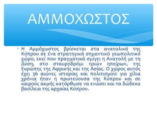∗ Η Αμμόχωστος βρίσκεται στα ανατολικά της
Κύπρου σε ένα στρατηγικά σημαντικό γεωπολιτικό
χώρο, εκεί που πραγματικά σμίγει η Ανατολή με τη
Δύση, στο σταυροδρόμι τριών ηπείρων, της
Ευρώπης της Αφρικής και της Ασίας. Ο χώρος αυτός
έχει 36 αιώνες ιστορίας και πολιτισμού: για χίλια
χρόνια ήταν η πρωτεύουσα της Κύπρου και σε
καιρούς ακμής κατόρθωσε να ενώσει και τα δώδεκα
βασίλεια της αρχαίας Κύπρου.
ΑΜΜΟΧΩΣΤΟΣ
 