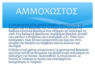 ∗ Η Σαλαμίνα για χίλια χρόνια υπήρξε η πρωτεύουσα της
Κύπρου και το βασίλειο της το σημαντικότερο από τα
δώδεκα ελληνικά βασίλεια που υπήρχαν σε ολόκληρο το
νησί. Στη Σαλαμίνα βασίλευαν περίφημοι βασιλείς μεταξύ
των οποίων ο Ονήσιλος και ο Ευαγόρας ο Α΄. Όλοι τους
πολέμησαν τους ξένους κατακτητές και έμειναν στην
ιστορία της Κύπρου ως σύμβολα αιώνια αγώνων για
λευτεριά.
Οι βυζαντινοί χρόνοι στερεώνουν τη χριστιανική θρησκεία
και είναι πολλά τα δείγματα του βυζαντινού πολιτισμού σε
ολόκληρη την Κύπρο. Ακολουθούν οι Λουζινιανοί , οι
Ενετοί, οι Τούρκοι οι Αγγλοι και επανέρχονται
σκληρότεροι οι Τούρκοι.
ΑΜΜΟΧΩΣΤΟΣ
 