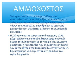 ∗ Τον Χριστιανισμό στην Κύπρο διέδωσαν οι
Απόστολοι Παύλος και Βαρνάβας. Ο Βαρνάβας ήταν
Σαλαμίνιος και κοντά στην Σαλαμίνα βρίσκεται ο
τάφος του Αποστόλου Βαρνάβα και το ομώνυμο
μοναστήρι του. Θεωρείται ο ιδρυτής της Κυπριακής
εκκλησίας.
∗ Η Σαλαμίνα καταστρέφεται από σεισμούς, αλλά
μέχρι τώρα είναι ο σπουδαιότερος αρχαιολογικός
χώρος της Κύπρου μαζί με την Πάφο. Την Σαλαμίνα
διαδέχεται η Κωνστάντια που ονομάστηκε έτσι από
τον αυτοκράτορα του Βυζαντίου Κωνστάντιο τον Β’.
Είχε περίφημο ναό, την επτάκλιτη βασιλική του
Αγίου Επιφανίου.
ΑΜΜΟΧΩΣΤΟΣ
 