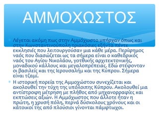 ΑΜΜΟΧΩΣΤΟΣ
∗ Λέγεται ακόμη πως στην Αμμόχωστο υπήρχαν όπως και
στην Κωνσταντινούπολη τριακόσιες εξήντα πέντε
εκκλησιές που λειτουργούσαν μια κάθε μέρα. Περίφημος
ναός που διασώζεται ως τα σήμερα είναι ο καθεδρικός
ναός του Αγίου Νικολάου, γοτθικής αρχιτεκτονικής,
μοναδικού κάλλους και μεγαλοπρέπειας. Εδώ στέφονταν
οι βασιλείς και της Ιερουσαλήμ και της Κύπρου. Σήμερα
είναι τζαμί.
∗ Η ιστορική πορεία της Αμμοχώστου συνεχίζεται και
ακολουθεί την τύχη της υπόλοιπης Κύπρου. Ακολουθεί μια
αντίστροφη μέτρηση με πλήθος από μηχανορραφίες και
εκπτώσεις αξιών. Η Αμμόχωστος που άλλοτε ήταν η
πρώτη, η χρυσή πόλη, περνά δύσκολους χρόνους και οι
κάτοικοί της από πλούσιοι γίνονται πάμφτωχοι.
 
