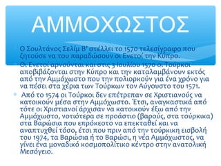 ΑΜΜΟΧΩΣΤΟΣ
∗ Ο Σουλτάνος Σελίμ Β’ στέλλει το 1570 τελεσίγραφο που
ζητούσε να του παραδώσουν οι Ενετοί την Κύπρο.
∗ Οι Ενετοί αρνούνται και στις 3 Ιουλίου 1570 οι Τούρκοι
αποβιβάζονται στην Κύπρο και την καταλαμβάνουν εκτός
από την Αμμόχωστο που την πολιορκούν για ένα χρόνο για
να πέσει στα χέρια των Τούρκων τον Αύγουστο του 1571.
∗ Από το 1574 οι Τούρκοι δεν επέτρεπαν σε Χριστιανούς να
κατοικούν μέσα στην Αμμόχωστο. Έτσι, αναγκαστικά από
τότε οι Χριστιανοί άρχισαν να κατοικούν έξω από την
Αμμόχωστο, νοτιότερα σε προάστιο (βαρούς, στα τούρκικα)
στα Βαρώσια που επρόκεοτο να επεκταθεί και να
αναπτυχθεί τόσο, έτσι που πριν από την τούρκικη εισβολή
του 1974, τα Βαρώσια ή το Βαρώσι, η νέα Αμμόχωστος, να
γίνει ένα μοναδικό κοσμοπολίτικο κέντρο στην ανατολική
Μεσόγειο.
 