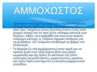 ΑΜΜΟΧΩΣΤΟΣ
∗ Τριακόσια επτά χρόνια διήρκησε η πρώτη τουρκική
κατοχή ως το 1878 μ.Χ, όταν η Κύπρος πουλήθηκε
από τους Τούρκους στους Άγγλους έναντι ενός πολύ
μικρού ποσού και το 1925 έγινε επίσημα αποικία των
Άγγλων. Αξίζει να αναφερθεί και πως στην πρώτη
τούρκικη κατοχή, οι Τούρκοι έφεραν εποίκους για
να αυξήσουν τον τούρκικο πληθυσμό σε βάρος του
Ελληνικού.
∗ Το Βαρώσι (η νέα Αμμόχωστος) στην αρχή και το
πρώτο ήμισυ του 20ού αιώνα ήταν μια μικρή
κωμόπολη και όχι πόλη. Οι κάτοικοι του ήταν
κηπουροί, αγγειοπλάστες, μικροτεχνίτες, εργάτες
και πολύ λίγοι επιστήμονες ή κάποιου μορφωτικού
επιπέδου.
 