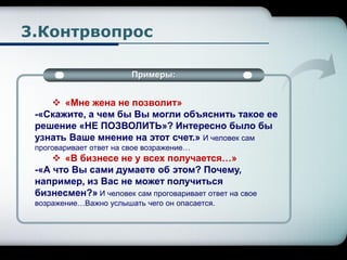 3.Контрвопрос
Примеры:
 «Мне жена не позволит»
-«Скажите, а чем бы Вы могли объяснить такое ее
решение «НЕ ПОЗВОЛИТЬ»? Интересно было бы
узнать Ваше мнение на этот счет.» И человек сам
проговаривает ответ на свое возражение…
 «В бизнесе не у всех получается…»
-«А что Вы сами думаете об этом? Почему,
например, из Вас не может получиться
бизнесмен?» И человек сам проговаривает ответ на свое
возражение…Важно услышать чего он опасается.
 