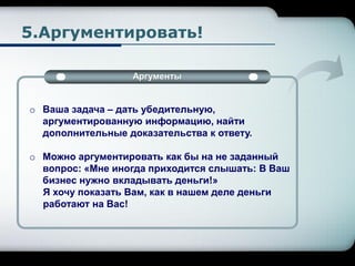 5.Аргументировать!
Аргументы
o Ваша задача – дать убедительную,
аргументированную информацию, найти
дополнительные доказательства к ответу.
o Можно аргументировать как бы на не заданный
вопрос: «Мне иногда приходится слышать: В Ваш
бизнес нужно вкладывать деньги!»
Я хочу показать Вам, как в нашем деле деньги
работают на Вас!
 