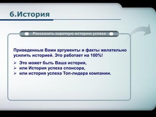 6.История
Рассказать короткую историю успеха
Приведенные Вами аргументы и факты желательно
усилить историей. Это работает на 100%!
 Это может быть Ваша история,
 или История успеха спонсора,
 или история успеха Топ-лидера компании.
 