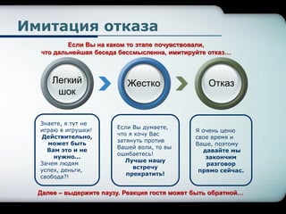 Я очень ценю
свое время и
Ваше, поэтому
давайте мы
закончим
разговор
прямо сейчас.
Знаете, я тут не
играю в игрушки!
Действительно,
может быть
Вам это и не
нужно...
Зачем людям
успех, деньги,
свобода?!
Если Вы думаете,
что я хочу Вас
затянуть против
Вашей воли, то вы
ошибаетесь!
Лучше нашу
встречу
прекратить!
Имитация отказа
Легкий
шок
Жестко Отказ
Если Вы на каком то этапе почувствовали,
что дальнейшая беседа бессмысленна, имитируйте отказ…
Далее – выдержите паузу. Реакция гостя может быть обратной…
 