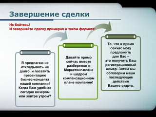 Завершение сделки
Я предлагаю не
откладывать на
долго, и посетить
презентацию
бизнес-концепта
нашей компании!
Когда Вам удобнее
сегодня вечером
или завтра утром?
Давайте прямо
сейчас вместе
разберемся в
Маркетинг-плане
и щедром
компенсационном
плане компании!
То, что я прямо
сейчас могу
предложить
для Вас –
это получить Ваш
регистрационный
номер. Затем мы
обговорим наши
последующие
действия
Вашего старта.
Не бойтесь!
И завершайте сделку примерно в таком формате:
 