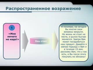 Ваш ответ
«Мне
ничего
не надо!»
Я понимаю, на сегодня
Вы многие свои
вопросы закрыли.
Но жизнь не стоит на
месте, и рынок быстро
меняется. Завтра Вам
может понадобиться
наш продукт. Давайте я
завтра подъеду к Вам и
в течение 15 мин.
расскажу Вам, что у нас
есть, и Вы после этого
покупать не обязаны!
Распространенное возражение
1
 