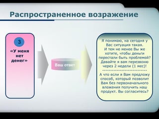 Ваш ответ
«У меня
нет
денег»
Я понимаю, на сегодня у
Вас ситуация такая.
И тем не менее Вы же
хотите, чтобы деньги
перестали быть проблемой?
Давайте я вам перезвоню
через 2 недели (1 мес)!
----------------------------
А что если я Вам предложу
способ, который позволит
Вам без первоначального
вложения получить наш
продукт. Вы согласитесь?
Распространенное возражение
3
 