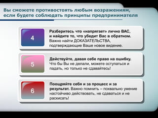 4
Разберитесь что «напрягает» лично ВАС,
и найдите то, что убедит Вас в обратном.
Важно найти ДОКАЗАТЕЛЬСТВА,
подтверждающие Ваше новое видение.
5
Действуйте, давая себе право на ошибку.
Что бы Вы не делали, можете оступаться и
падать, но только не сдавайтесь!
6
Поощряйте себя и за процесс и за
результат. Важно помнить – похвально умение
настойчиво действовать, не сдаваться и не
раскисать!
Вы сможете противостоять любым возражениям,
если будете соблюдать принципы предпринимателя
 