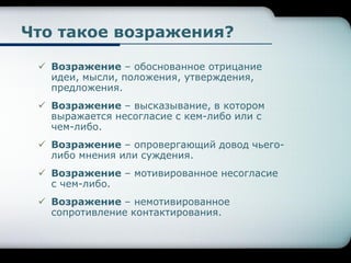 Что такое возражения?
 Возражение – обоснованное отрицание
идеи, мысли, положения, утверждения,
предложения.
 Возражение – высказывание, в котором
выражается несогласие с кем-либо или с
чем-либо.
 Возражение – опровергающий довод чьего-
либо мнения или суждения.
 Возражение – мотивированное несогласие
с чем-либо.
 Возражение – немотивированное
сопротивление контактирования.
 