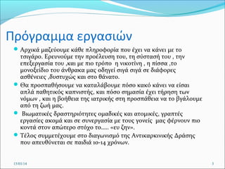 Πρόγραμμα εργασιών
Αρχικά μαζεύουμε κάθε πληροφορία που έχει να κάνει με το
τσιγάρο. Ερευνούμε την προέλευση του, τη σύστασή του , την
επεξεργασία του ,και με πιο τρόπο η νικοτίνη , η πίσσα ,το
μονοξείδιο του άνθρακα μας οδηγεί σιγά σιγά σε διάφορες
ασθένειες ,δυστυχώς και στο θάνατο.
Θα προσπαθήσουμε να καταλάβουμε πόσο κακό κάνει να είσαι
απλά παθητικός καπνιστής, και πόσο σημασία έχει τήρηση των
νόμων , και η βοήθεια της ιατρικής στη προσπάθεια να το βγάλουμε
από τη ζωή μας.
 Βιωματικές δραστηριότητες ομαδικές και ατομικές, γραπτές
εργασίες ακομά και σε συνεργασία με τους γονείς μας φέρνουν πιο
κοντά στον απώτερο στόχο το….. «ευ ζην».
Τέλος συμμετέχουμε στο διαγωνισμό της Αντικαρκινικής Δράσης
που απευθύνεται σε παιδιά 10-14 χρόνων.
15/03/14 3
 