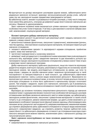 4) ґрунтується на досвіді оволодіння школярами рідною мовою, забезпечуючи випе-
реджальне вивчення останньої; враховує загальнонавчальний досвід учнів, набутий
ними під час оволодіння іншими предметами (міжпредметні зв’язки);
5) забезпечує освітні, виховні та розвивальні потреби школярів, у тому числі стимулює
їхню самостійну діяльність, спонукає до рефлексії щодо якості власних навчальних до-
сягнень і бажання їх удосконалювати.
Зміст навчання іноземної мови визначається цілями навчання і відповідає віковим
особливостям учнів і їхнім інтересам. У зв’язку з цим важливого значення набуває мов-
ний, мовленнєвий, соціокультурний матеріал.
Основні принципи добору навчального матеріалу:
• комунікативної цінності та достатності для реалізації цілей і завдань навчання спіл-
кування у межах кожної теми;
• автентичності мовних (фонетичних, лексичних і граматичних), мовленнєвих (речень,
текстів) одиниць, ілюстративних соціокультурних матеріалів, які використовуються для
навчання спілкування;
• типовості мовленнєвих зразків і їх відповідності нормам спілкування, прийнятим
у країні, мова якої вивчається;
• частотності використання у сучасному мовленні;
• мінімізації, який узгоджується з психофізіологічними можливостями учнів молодшого
шкільного віку, відповідає цілям і завданням навчання та дає можливість успішно ор-
ганізовувати процес оволодіння іншомовним спілкуванням у межах кожної теми згідно
з вимогами чинної навчальної програми.
Добір навчального матеріалу здійснено раціонально, якщо він повністю відтворює
дидактичну модель освітнього процесу, реалізовану в підручнику як основному засобі
оволодіння мовою. Ця модель розглядається оптимальною за умови, що типи та
види вправ і завдань як засоби навчання мови і мовлення організовуються в такій
послідовності та використовуються в такій кількості, що забезпечують ефективне
формування навичок і вмінь у різних видах мовленнєвої діяльності. Враховуючи ко-
мунікативні цілі навчання іноземної мови, в основу типології вправ доцільно покласти
категорію спілкування та етапи його здійснення в навчальному процесі початкової
школи. Такі вправи і завдання, окрім суто навчальної, виконують ще й розвивальну,
виховну й освітню функції, комплексно впливаючи в такий спосіб на розвиток молодших
школярів.
Відповідно до основних положень комунікативно-діяльнісного підходу до навчання
іноземної мови і з урахуванням вікових психологічних особливостей молодших школярів
оптимальними засобами засвоєння навчального змісту є мовні вправи, що забезпечують
оволодіння учнями фонетичним, лексичним і граматичним матеріалом і в такий спосіб
готують їх до спілкування; умовно-мовленнєві вправи, що дають учням можливість ус-
відомлювати особливості використання (функції) мовних одиниць у безпосередніх мов-
леннєвих актах у результаті застосування їх у мікровисловлюваннях; мовленнєві вправи,
що сприяють формуванню умінь здійснювати спілкування в чотирьох видах мовленнєвої
діяльності; комунікативні завдання, що сприяють розвитку творчих здібностей учнів,
самостійності та забезпечують формування готовності до спілкування внаслідок комп-
лексного використання мовних навичок, мовленнєвих умінь і навчального досвіду (за-
гальнонавчальних умінь).
Зміст навчання сконструйовано на таких основних дидактичних і методичних
принципах:
• комунікативного спрямування навчальної діяльності;
 