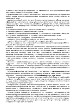 • особистісно орієнтованого навчання, що зумовлюється психофізіологічними особ-
ливостями дітей молодшого шкільного віку;
• врахування випереджального вивчення рідної мови, що передбачає послідовне ово-
лодіння учнями мовними та мовленнєвими явищами на основі досвіду, набутого на
уроках рідної мови;
• принцип мінімізації змісту навчання (тематики для спілкування, обсягу навчально-
інформаційного матеріалу, на якому здійснюється спілкування, рівнів навченості мо-
лодших школярів з мови і мовлення), що забезпечує доступність навчального матеріалу
і його достатність для задоволення комунікативних потреб спілкування у межах чинної
програми;
• ситуативності та тематичної організації навчального матеріалу;
• діяльнісного характеру видів навчальної роботи;
• диференціації та індивідуалізації навчання, що забезпечують урахування особистісних
якостей учнів, їхньої мотивації та готовності до засвоєння іноземної мови;
• соціокультурного спрямування процесу навчання;
• взаємопов’язаного та збалансованого навчання видів мовленнєвої діяльності;
• сприяння розвитку, освіті та вихованню молодших школярів.
Навчання іноземної мови у початковій школі розглядається як комплексний інтег-
рований етап оволодіння предметом.
Однією з особливостей навчання іноземної мови у середніх загальноосвітніх на-
вчальних закладах і зокрема в початковій школі є принцип концентричного пред’яв-
лення тематичного матеріалу для організації спілкування в усній та письмовій формі
протягом усього шкільного курсу. У зв’язку з цим одна і та ж тема може вивчатися
впродовж кількох років. Навчальною програмою передбачається, що відповідно до
мовного і загальнонавчального досвіду школярів вивчення таких тем поглиблюється
у наступних класах, а тому повторення тематики зумовлюється саме зазначеним
принципом.
Основними засобами оволодіння учнями іноземною мовою є навчальні комплекти
(підручники і робочі зошити), спеціально сконструйовані для початкової школи згідно
з навчальною програмою та відповідно до основних положень комунікативно-діяльніс-
ного, особистісно орієнтованого та культурологічного підходів до навчання іншомовного
спілкування.
Не менш важливим на сьогоднішній день у сучасній школі є самооцінювання. Одним
із найефективніших інструментів, що допомогає розвинути в учні здатність до само-
оцінювання в іншомовному навчання, є Європейське мовне портфоліо.
Основна суть портфоліо — «показати все, на що ти здібний(а)». Педагогічна філософія
портфоліо передбачає: зміщення акценту з того, що учень (учениця) не знає і не вміє,
на те, що він знає і вміє з певної теми, розділу, предмета; інтеграцію кількісних і якісних
оцінок; підвищення ролі самооцінки.
Використання Європейського мовного портфоліо дозволяє зробити процес іншо-
мовного навчання прозорішим для учнів, допомагаючи їм розвивати їхню здатність до
відображення та самооцінювання, таким чином, надаючи їм можливість поступово
збільшувати свою відповідальність за власне навчання.
Використовуючи Європейське мовне портфоліо у навчанні, учні знайомляться із
загальноєвропейськими рівнями володіння мовою, вчаться працювати з ними. Отже,
за допомогою Європейського мовного портфоліо спрощується процедура впровадження
європейських стандартів оцінювання учнів, у тому числі під час формуючого чи підсум-
кового тестування, які здійснюються за допомогою дескрипторів відповідно до Загаль-
ноєвропейських рівневих стандартів.
 